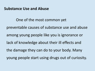Substance Use and Abuse
One of the most common yet
preventable causes of substance use and abuse
among young people like you is ignorance or
lack of knowledge about their ill effects and
the damage they can do to your body. Many
young people start using drugs out of curiosity.
 