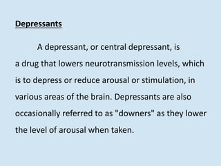 Depressants
A depressant, or central depressant, is
a drug that lowers neurotransmission levels, which
is to depress or reduce arousal or stimulation, in
various areas of the brain. Depressants are also
occasionally referred to as "downers" as they lower
the level of arousal when taken.
 