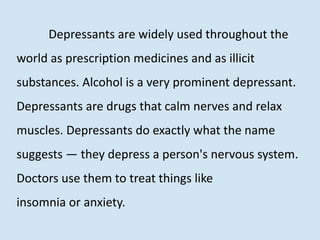 Depressants are widely used throughout the
world as prescription medicines and as illicit
substances. Alcohol is a very prominent depressant.
Depressants are drugs that calm nerves and relax
muscles. Depressants do exactly what the name
suggests — they depress a person's nervous system.
Doctors use them to treat things like
insomnia or anxiety.
 