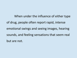 When under the influence of either type
of drug, people often report rapid, intense
emotional swings and seeing images, hearing
sounds, and feeling sensations that seem real
but are not.
 