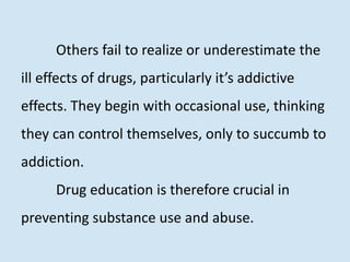 Others fail to realize or underestimate the
ill effects of drugs, particularly it’s addictive
effects. They begin with occasional use, thinking
they can control themselves, only to succumb to
addiction.
Drug education is therefore crucial in
preventing substance use and abuse.
 