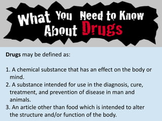 Drugs may be defined as:
1. A chemical substance that has an effect on the body or
mind.
2. A substance intended for use in the diagnosis, cure,
treatment, and prevention of disease in man and
animals.
3. An article other than food which is intended to alter
the structure and/or function of the body.
 