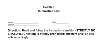 Name : ________________________ Date:____________
Section:________________________
Direction: Read and follow the instruction carefully. (STRICTLY NO
ERASURE) Cheating is strictly prohibited; cheaters shall be dealt
with accordingly.
Health 9
Summative Test
 