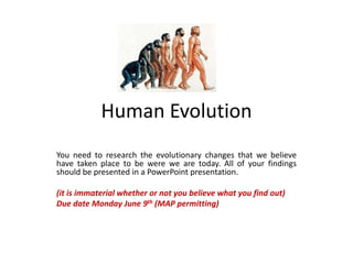 Human Evolution
You need to research the evolutionary changes that we believe
have taken place to be were we are today. All of your findings
should be presented in a PowerPoint presentation.
(it is immaterial whether or not you believe what you find out)
Due date Monday June 9th (MAP permitting)
 