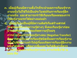 ๓ .  เมื่อผู้เรียนมีความตั้งใจที่จะนำผลการเรียนรู้จากงานหนึ่งไปใช้ให้เป็นประโยชน์กับการเรียนรู้อีกงานหนึ่ง  และสามารถจำวิธีเรียนหรือผลของการเรียนรู้งานแรกได้อย่างแม่นยำ ๔ .  เมื่อผู้เรียนเป็นผู้ที่มีความคิดริเริ่มสร้างสรรค์  โดยชอบที่จะนำความรู้ต่างๆ ที่เคยเรียนรู้มาก่อนมาลองคิดทดลองจนเกิดความรู้ใหม่ๆ  การถ่ายโยงการเรียนรู้ทางลบ  ( Negative Transfer )  คือการถ่ายโยงการเรียนรู้ชนิดที่ผลการเรียนรู้งานหนึ่งไปขัดขวางทำให้ผู้เรียนเกิดการเรียนรู้อีกงานหนึ่งได้ช้าลง  หรือยากขึ้นและไม่ได้ดีเท่าที่ควร  การถ่ายโยงการเรียนรู้ทางลบ อาจเกิดขึ้นได้ ๒ แบบ คือ 