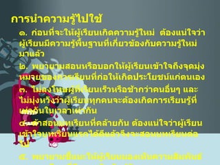 การนำความรู้ไปใช้ ๑ .  ก่อนที่จะให้ผู้เรียนเกิดความรู้ใหม่  ต้องแน่ใจว่า ผู้เรียนมีความรู้พื้นฐานที่เกี่ยวข้องกับความรู้ใหม่มาแล้ว ๒ .  พยายามสอนหรือบอกให้ผู้เรียนเข้าใจถึงจุดมุ่งหมายของการเรียนที่ก่อให้เกิดประโยชน์แก่ตนเอง ๓ .  ไม่ลงโทษผู้ที่เรียนเร็วหรือช้ากว่าคนอื่นๆ และไม่มุ่งหวังว่าผู้เรียนทุกคนจะต้องเกิดการเรียนรู้ที่เท่ากันในเวลาเท่ากัน ๔ .  ถ้าสอนบทเรียนที่คล้ายกัน ต้องแน่ใจว่าผู้เรียนเข้าใจบทเรียนแรกได้ดีแล้วจึงจะสอนบทเรียนต่อไป ๕ .  พยายามชี้แนะให้ผู้เรียนมองเห็นความสัมพันธ์ของบทเรียนที่มีความสัมพันธ์กัน 