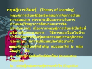 ทฤษฎีการเรียนรู้  ( Theory of Learning ) ทฤษฎีการเรียนรู้มีอิทธิพลต่อการจัดการเรียนการสอนมาก  เพราะจะเป็นแนวทางในการกำหนดปรัชญาการศึกษาและการจัดประสบการณ์  เนื่องจากทฤษฎีการเรียนรู้เป็นสิ่งที่อธิบายถึงกระบวนการ  วิธีการและเงื่อนไขที่จะทำให้เกิดการเรียนรู้และตรวจสอบว่าพฤติกรรมของมนุษย์  มีการเปลี่ยนแปลงได้อย่างไร ทฤษฎีการเรียนรู้ที่สำคัญ  แบ่งออกได้  ๒  กลุ่มใหญ่ๆ  คือ ๑ .  ทฤษฎีกลุ่มสัมพันธ์ต่อเนื่อง  ( Associative Theories) ๒ .  ทฤษฎีกลุ่มความรู้ความเข้าใจ  ( Cognitive Theories ) 