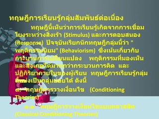 ทฤษฎีการเรียนรู้กลุ่มสัมพันธ์ต่อเนื่อง ทฤษฎีนี้เห็นว่าการเรียนรู้เกิดจากการเชื่อมโยงระหว่างสิ่งเร้า  ( Stimulus )  และการตอบสนอง  ( Response )  ปัจจุบันเรียกนักทฤษฎีกลุ่มนี้ว่า  " พฤติกรรมนิยม " ( Behaviorism )  ซึ่งเน้นเกี่ยวกับกระบวนการเปลี่ยนแปลง  พฤติกรรมที่มองเห็น และสังเกตได้มากกว่ากระบวนการคิด   และปฏิกิริยาภายในของผู้เรียน  ทฤษฎีการเรียนรู้กลุ่มนี้แบ่งเป็นกลุ่มย่อยได้ ดังนี้ ๑ .  ทฤษฎีการวางเงื่อนไข  ( Conditioning Theories )   ๑ . ๑  ทฤษฎีการวางเงื่อนไขแบบคลาสสิค  ( Classical Conditioning Theories )    ๑ . ๒  ทฤษฎีการวางเงื่อนไขแบบการกระทำ  ( Operant Conditioning Theory ) 