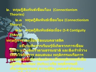 ๒ .  ทฤษฎีสัมพันธ์เชื่อมโยง  ( Connectionism Theories )   ๒ . ๑  ทฤษฎีสัมพันธ์เชื่อมโยง  ( Connectionism Theory )    ๒ . ๒  ทฤษฎีสัมพันธ์ต่อเนื่อง  ( S-R Contiguity Theory )   ทฤษฎีการวางเงื่อนไขแบบคลาสสิค อธิบายถึงการเรียนรู้ที่เกิดจากการเชื่อมโยงระหว่างสิ่งเร้าตามธรรมชาติ และสิ่งเร้าที่วางเงื่อนไขกับการ ตอบสนอง พฤติกรรมหรือการตอบสนองที่เกี่ยวข้องมักจะเป็นพฤติกรรมที่เป็นปฏิกิริยาสะท้อน  ( Reflex )  หรือ พฤติกรรมที่เกี่ยวข้องอารมณ์ ความรู้สึก บุคคลสำคัญของทฤษฎีนี้  ได้แก่  Pavlov,  Watson, Wolpe  etc. 