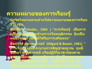 ความหมายของการเรียนรู้ นักจิตวิทยาหลายท่านให้ความหมายของการเรียนรู้ไว้ เช่น คิมเบิล  (   Kimble ,  1964  )  " การเรียนรู้  เป็นการเปลี่ยนแปลงค่อนข้างถาวรในพฤติกรรม  อันเป็นผลมาจากการฝึกที่ได้รับการเสริมแรง " ฮิลการ์ด และ เบาเวอร์  ( Hilgard & Bower, 1981 )  " การเรียนรู้ เป็นกระบวนการสัญชาตญาณ  ฤทธิ์ของยา หรือสารเคมี หรือปฏิกิริยาสะท้อนตามธรรมเปลี่ยนแปลงพฤติกรรม  อันเป็นผลมาจากประสบการณ์และการฝึก  ทั้งนี้ไม่รวมถึงการเปลี่ยนแปลงของพฤติกรรมที่เกิดจากการตอบสนองตามชาติของมนุษย์  