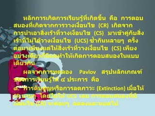 หลักการเกิดการเรียนรู้ที่เกิดขึ้น  คือ  การตอบสนองที่เกิดจากการวางเงื่อนไข  ( CR )  เกิดจากการนำเอาสิ่งเร้าที่วางเงื่อนไข  ( CS )  มาเข้าคู่กับสิ่งเร้าที่ไม่ได้วางเงื่อนไข  ( UCS )  ซ้ำกันหลายๆ  ครั้ง  ต่อมาเพียงแต่ให้สิ่งเร้าที่วางเงื่อนไข  ( CS )  เพียงอย่างเดียวก็มีผลทำให้เกิดการตอบสนองในแบบเดียวกัน ผลจากการทดลอง   Pavlov   สรุปหลักเกณฑ์ของการเรียนรู้ได้ ๔ ประการ  คือ ๑ .  การดับสูญหรือการลดภาวะ  ( Extinction )  เมื่อให้  CR   นานๆ  โดยไม่ให้  UCS  เลย การตอบสนองที่มีเงื่อนไข  ( CR )  จะค่อยๆ  ลดลงและหมดไป 
