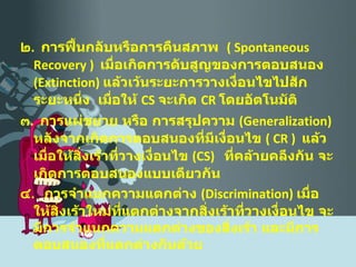 ๒ .  การฟื้นกลับหรือการคืนสภาพ  (  Spontaneous   Recovery  )  เมื่อเกิดการดับสูญของการตอบสนอง  ( Extinction )  แล้วเว้นระยะการวางเงื่อนไขไปสักระยะหนึ่ง  เมื่อให้  CS   จะเกิด  CR   โดยอัตโนมัติ ๓ .  การแผ่ขยาย หรือ การสรุปความ  ( Generalization )  หลังจากเกิดการตอบสนองที่มีเงื่อนไข  (  CR  )  แล้ว   เมื่อให้สิ่งเร้าที่วางเงื่อนไข  ( CS )  ที่คล้ายคลึงกัน จะเกิดการตอบสนองแบบเดียวกัน ๔ .  การจำแนกความแตกต่าง  ( Discrimination )  เมื่อให้สิ่งเร้าใหม่ที่แตกต่างจากสิ่งเร้าที่วางเงื่อนไข จะมีการจำแนกความแตกต่างของสิ่งเร้า และมีการตอบสนองที่แตกต่างกันด้วย 