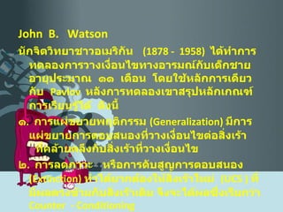 John  B.  Watson  นักจิตวิทยาชาวอเมริกัน  (1878 -  1958)  ได้ทำการทดลองการวางเงื่อนไขทางอารมณ์กับเด็กชายอายุประมาณ  ๑๑  เดือน  โดยใช้หลักการเดียวกับ  Pavlov   หลังการทดลองเขาสรุปหลักเกณฑ์การเรียนรู้ได้  ดังนี้ ๑ .  การแผ่ขยายพฤติกรรม  ( Generalization )  มีการแผ่ขยายการตอบสนองที่วางเงื่อนไขต่อสิ่งเร้า  ที่คล้ายคลึงกับสิ่งเร้าที่วางเงื่อนไข ๒ .  การลดภาวะ  หรือการดับสูญการตอบสนอง  ( Extinction )  ทำได้ยากต้องให้สิ่งเร้าใหม่  ( UCS  )  ที่มีผลตรงข้ามกับสิ่งเร้าเดิม จึงจะได้ผลซึ่งเรียกว่า   Counter  - Conditioning 