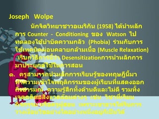 Joseph  Wolpe นักจิตวิทยาชาวอเมริกัน  (1958)  ได้นำหลักการ  Counter  -  Conditioning   ของ  Watson   ไปทดลองใช้บำบัดความกลัว  ( Phobia )  ร่วมกับการใช้เทคนิคผ่อนคลายกล้ามเนื้อ  ( Muscle Relaxation )  เรียกวิธีการนี้ว่า   Desensitization การนำหลักการมาประยุกต์ใช้ในการสอน ๑ .  ครูสามารถนำหลักการเรียนรู้ของทฤษฎีนี้มาทำความเข้าใจพฤติกรรมของผู้เรียนที่แสดงออกถึงอารมณ์  ความรู้สึกทั้งด้านดีและไม่ดี รวมทั้งเจตคติต่อสิ่งแวดล้อมต่างๆ  เช่น  วิชาที่เรียน กิจกรรม หรือครูผู้สอน  เพราะเขาอาจได้รับการวางเงื่อนไขอย่างใดอย่างหนึ่งอยู่ก็เป็นได้ 