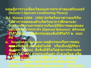 ทฤษฎีการวางเขื่อนไขแบบการกระทำของสกินเนอร์  ( Skinner's Operant   Conditioning Theory ) B.F. Skinner  (1904 - 1990)  นักจิตวิทยาชาวอเมริกัน  ได้ทำการทดลองด้านจิตวิทยาการศึกษาและวิเคราะห์สถานการณ์การเรียนรู้ที่มีการตอบสนองแบบแสดงการกระทำ  ( Operant Behavior )  สกินเนอร์ได้ได้แบ่ง  พฤติกรรมของสิ่งมีชีวิตไว้ ๒  แบบ  คือ ๑ .   Respondent Behavior   พฤติกรรมหรือการตอบสนองที่เกิดขึ้นโดยอัตโนมัติ  หรือเป็นปฏิกิริยาสะท้อน   ( Reflex )   ซึ่งสิ่งมีชีวิตไม่สามารถควบคุมตัวเองได้  เช่น การกระพริบตา น้ำลายไหล หรือการเกิดอารมณ์   ความรู้สึกต่างๆ ๒ .  Operant Behavior   พฤติกรรมที่เกิดจากสิ่งมีชีวิตเป็นผู้กำหนด  หรือเลือกที่จะแสดงออกมา  ส่วนใหญ่จะเป็นพฤติกรรมที่บุคคลแสดงออกในชีวิตประจำวัน  เช่น  กิน  นอน  พูด  เดิน  ทำงาน  ขับรถ  ฯลฯ . 