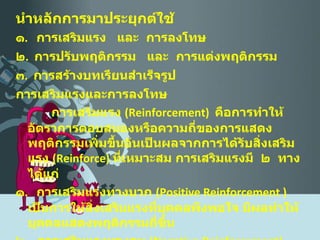 นำหลักการมาประยุกต์ใช้ ๑ .  การเสริมแรง  และ  การลงโทษ ๒ .  การปรับพฤติกรรม  และ  การแต่งพฤติกรรม ๓ .  การสร้างบทเรียนสำเร็จรูป การเสริมแรงและการลงโทษ    การเสริมแรง  ( Reinforcement )  คือการทำให้อัตราการตอบสนองหรือความถี่ของการแสดงพฤติกรรมเพิ่มขึ้นอันเป็นผลจากการได้รับสิ่งเสริมแรง  ( Reinforce )  ที่เหมาะสม การเสริมแรงมี  ๒  ทาง ได้แก่ ๑ .  การเสริมแรงทางบวก  ( Positive   Reinforcement  )  เป็นการให้สิ่งเสริมแรงที่บุคคลพึงพอใจ มีผลทำให้บุคคลแสดงพฤติกรรมถี่ขึ้น ๒ .  การเสริมแรงทางลบ  ( Negative Reinforcement )  เป็นการนำเอาสิ่งที่บุคคลไม่พึงพอใจออกไป มีผลทำให้บุคคลแสดงพฤติกรรมถี่ขึ้น 