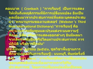 คอนบาค  (  Cronbach  )  " การเรียนรู้  เป็นการแสดงให้เห็นถึงพฤติกรรมที่มีการเปลี่ยนแปลง อันเป็นผลเนื่องมาจากประสบการณ์ที่แต่ละบุคคลประสบมา  " พจนานุกรมของเวบสเตอร์  ( Webster 's  Third  New International Dictionary ) " การเรียนรู้ คือ  กระบวนการเพิ่มพูนและปรุงแต่งระบบความรู้  ทักษะ นิสัย หรือการแสดงออกต่างๆ อันมีผลมาจากสิ่งกระตุ้นอินทรีย์โดยผ่านประสบการณ์ การปฏิบัติ หรือการฝึกฝน " ประดินันท์  อุปรมัย  ( ๒๕๔๐ ,  ชุดวิชาพื้นฐานการศึกษา ( มนุษย์กับการเรียนรู้ ) :  นนทบุรี ,  พิมพ์ครั้งที่ ๑๕ ,  หน้า ๑๒๑ ) “  การเรียนรู้คือการเปลี่ยนแปลงของบุคคลอันมีผลเนื่องมาจากการได้รับประสบการณ์  โดยการเปลี่ยนแปลงนั้นเป็นเหตุทำให้บุคคลเผชิญสถานการณ์เดิมแตกต่างไปจากเดิม  “  ประสบการณ์ที่ก่อให้เกิดการเปลี่ยนแปลงพฤติกรรมหมายถึงทั้งประสบการณ์ทางตรงและประสบการณ์ทางอ้อม 