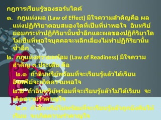 กฎการเรียนรู้ของธอร์นไดค์ ๑ .  กฎแห่งผล  ( Law of Effect )  มีใจความสำคัญคือ ผลแห่งปฏิกิริยาตอบสนองใดที่เป็นที่น่าพอใจ  อินทรีย์ย่อมกระทำปฏิกิริยานั้นซ้ำอีกและผลของปฏิกิริยาใดไม่เป็นที่พอใจบุคคลจะหลีกเลี่ยงไม่ทำปฏิกิริยานั้นซ้ำอีก ๒ .  กฎแห่งความพร้อม  ( Law of Readiness )  มีใจความสำคัญ ๓ ประเด็น คือ  ๒ . ๑  ถ้าอินทรีย์พร้อมที่จะเรียนรู้แล้วได้เรียน อินทรีย์จะเกิดความพอใจ ๒ . ๒  ถ้าอินทรีย์พร้อมที่จะเรียนรู้แล้วไม่ได้เรียน  จะเกิดความรำคาญใจ ๒ . ๓  ถ้าอินทรีย์ไม่พร้อมที่จะเรียนรู้แล้วถูกบังคับให้เรียน  จะเกิดความรำคาญใจ ๓ .  กฎแห่งการฝึกหัด  ( Law of Exercise )  มีใจความสำคัญคือ พฤติกรรมใดที่ได้มีโอกาสกระทำซ้ำบ่อยๆ และมีการปรับปรุงอยู่เสมอ  ย่อมก่อให้เกิดความคล่องแคล่วชำนิชำนาญ  สิ่งใดที่ทอดทิ้งไปนานย่อมกระทำได้ไม่ดีเหมือนเดิมหรืออาจทำให้ลืมได้ 