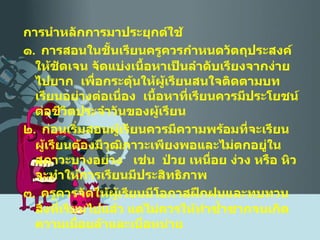 การนำหลักการมาประยุกต์ใช้ ๑ .  การสอนในชั้นเรียนครูควรกำหนดวัตถุประสงค์ให้ชัดเจน จัดแบ่งเนื้อหาเป็นลำดับเรียงจากง่ายไปยาก  เพื่อกระตุ้นให้ผู้เรียนสนใจติดตามบทเรียนอย่างต่อเนื่อง  เนื้อหาที่เรียนควรมีประโยชน์ต่อชีวิตประจำวันของผู้เรียน ๒ .  ก่อนเริ่มสอนผู้เรียนควรมีความพร้อมที่จะเรียน  ผู้เรียนต้องมีวุฒิภาวะเพียงพอและไม่ตกอยู่ในสภาวะบางอย่าง  เช่น  ป่วย เหนื่อย ง่วง หรือ หิว  จะทำให้การเรียนมีประสิทธิภาพ ๓ .  ครูควรจัดให้ผู้เรียนมีโอกาสฝึกฝนและทบทวนสิ่งที่เรียนไปแล้ว แต่ไม่ควรให้ทำซ้ำซากจนเกิดความเมื่อยล้าและเบื่อหน่าย 