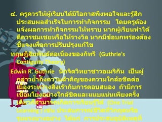 ๔ .  ครูควรให้ผู้เรียนได้มีโอกาสพึงพอใจและรู้สึกประสบผลสำเร็จในการทำกิจกรรม  โดยครูต้องแจ้งผลการทำกิจกรรมให้ทราบ หากผู้เรียนทำได้ดีควรชมเชยหรือให้รางวัล หากมีข้อบกพร่องต้องชี้แจงเพื่อการปรับปรุงแก้ไข ทฤษฎีสัมพันธ์ต่อเนื่องของกัทรี  ( Guthrie's Contiguity Theory ) Edwin R.   Guthrie  นักจิตวิทยาชาวอเมริกัน  เป็นผู้กล่าวย้ำถึงความสำคัญของความใกล้อชิดต่อเนื่องระหว่างสิ่งเร้ากับการตอบสนอง  ถ้ามีการเชื่อมโยงอย่างใกล้ชิดและแนบแน่นเพียงครั้งเดียวก็สามารถเกิดการเรียนรู้ได้  ( One Trial Learning  )  เช่น ประสบการณ์ชีวิตที่วิกฤตหรือรุนแรงบางอย่าง  ได้แก่  การประสบอุบัติเหตุที่รุนแรง การสูญเสียบุคคลอันเป็นที่รัก  ฯลฯ 