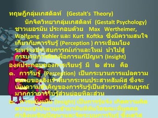 ทฤษฎีกลุ่มเกสตัลท์  ( Gestalt's  Theory ) นักจิตวิทยากลุ่มเกสตัลท์  ( Gestalt Psychology )  ชาวเยอรมัน ประกอบด้วย  Max  Wertheimer,  Wolfgang  Kohler  และ  Kurt  Koftka  ซึ่งมีความสนใจเกี่ยวกับการรับรู้  ( Perception  )  การเชื่อมโยงระหว่างประสบการณ์เก่าและใหม่  นำไปสู่กระบวนการคิดเพื่อการแก้ปัญหา  ( Insight ) องค์ประกอบของการเรียนรู้  มี  ๒  ส่วน  คือ ๑ .  การรับรู้  ( Perception )  เป็นกระบวนการแปลความหมายของสิ่งเร้าที่มากระทบประสาทสัมผัส ซึ่งจะเน้นความสำคัญของการรับรู้เป็นส่วนรวมที่สมบูรณ์มากกว่าการรับรู้ส่วนย่อยทีละส่วน ๒ .  การหยั่งเห็น  ( Insight )  เป็นการรู้แจ้ง เกิดความคิดความเข้าใจแวบเข้ามาทันทีทันใดขณะที่บุคคลกำลังเผชิญปัญหาและจัดระบบการรับรู้ ซึ่งเดวิส  ( Davis, 1965 )  ใช้คำว่า  Aha '   experience   
