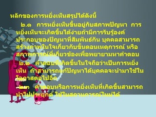 หลักของการหยั่งเห็นสรุปได้ดังนี้ ๒ . ๑  การหยั่งเห็นขึ้นอยู่กับสภาพปัญหา  การหยั่งเห็นจะเกิดขึ้นได้ง่ายถ้ามีการรับรู้องค์ประกอบของปัญหาที่สัมพันธ์กัน บุคคลสามารถสร้างภาพในใจเกี่ยวกับขั้นตอนเหตุการณ์ หรือสภาพการณ์ที่เกี่ยวข้องเพื่อพยายามหาคำตอบ ๒ . ๒  คำตอบที่เกิดขึ้นในใจถือว่าเป็นการหยั่งเห็น  ถ้าสามารถแก้ปัญหาได้บุคคลจะนำมาใช้ในโอกาสต่อไปอีก ๒ . ๓  คำตอบหรือการหยั่งเห็นที่เกิดขึ้นสามารถนำไปประยุกต์ ใช้ในสถานการณ์ใหม่ได้ 