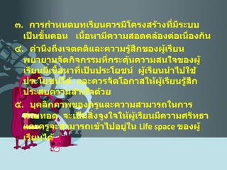 ๓ .  การกำหนดบทเรียนควรมีโครงสร้างที่มีระบบเป็นขั้นตอน  เนื้อหามีความสอดคล้องต่อเนื่องกัน ๔ .  คำนึงถึงเจตคติและความรู้สึกของผู้เรียน  พยายามจัดกิจกรรมที่กระตุ้นความสนใจของผู้เรียนมีเนื้อหาที่เป็นประโยชน์  ผู้เรียนนำไปใช้ประโยชน์ได้  และควรจัดโอกาสให้ผู้เรียนรู้สึกประสบความสำเร็จด้วย ๕ .  บุคลิกภาพของครูและความสามารถในการถ่ายทอด  จะเป็นสิ่งจูงใจให้ผู้เรียนมีความศรัทธาและครูจะสามารถเข้าไปอยู่ใน  Life space   ของผู้เรียนได้ 