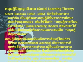 ทฤษฎีปัญญาสังคม  ( Social Learning Theory ) Albert  Bandura  (1962 - 1986)  นักจิตวิทยาชาวอเมริกัน เป็นผู้พัฒนาทฤษฎีนี้ขึ้นจากการศึกษาค้นคว้าของตนเอง  เดิมใช้ชื่อว่า  " ทฤษฎีการเรียนรู้ทางสังคม " ( Social Learning Theory )  ต่อมาเขาได้เปลี่ยนชื่อทฤษฎีเพื่อความเหมาะสมเป็น  " ทฤษฎีปัญญาสังคม "  ทฤษฎีปัญญาสังคมเน้นหลักการเรียนรู้โดยการสังเกต  ( Observational Learning )  เกิดจากการที่บุคคลสังเกตการกระทำของผู้อื่นแล้วพยายามเลียนแบบพฤติกรรมนั้น ซึ่งเป็นการเรียนรู้ที่เกิดขึ้นในสภาพแวดล้อมทางสังคมเราสามารถพบได้ในชีวิตประจำวัน  เช่น  การออกเสียง  การขับรถยนต์  การเล่นกีฬาประเภทต่างๆ  เป็นต้น 