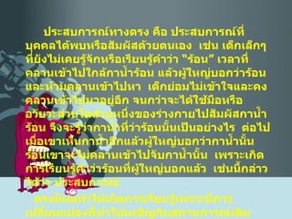 ประสบการณ์ทางตรง คือ ประสบการณ์ที่บุคคลได้พบหรือสัมผัสด้วยตนเอง  เช่น เด็กเล็กๆ ที่ยังไม่เคยรู้จักหรือเรียนรู้คำว่า “ร้อน” เวลาที่คลานเข้าไปใกล้กาน้ำร้อน แล้วผู้ใหญ่บอกว่าร้อน และห้ามคลานเข้าไปหา  เด็กย่อมไม่เข้าใจและคงคลานเข้าไปหาอยู่อีก จนกว่าจะได้ใช้มือหรืออวัยวะส่วนใดส่วนหนึ่งของร่างกายไปสัมผัสกาน้ำร้อน จึงจะรู้ว่ากาน้ำที่ว่าร้อนนั้นเป็นอย่างไร  ต่อไป เมื่อเขาเห็นกาน้ำอีกแล้วผู้ใหญ่บอกว่ากาน้ำนั้นร้อนเขาจะไม่คลานเข้าไปจับกาน้ำนั้น  เพราะเกิดการเรียนรู้คำว่าร้อนที่ผู้ใหญ่บอกแล้ว  เช่นนี้กล่าวได้ว่า ประสบการณ์ ตรงมีผลทำให้เกิดการเรียนรู้เพราะมีการเปลี่ยนแปลงที่ทำให้เผชิญกับสถานการณ์เดิมแตกต่างไปจากเดิม  ในการมีประสบการณ์ตรงบางอย่างอาจทำให้บุคคลมีการเปลี่ยนแปลงพฤติกรรม แต่ไม่ถือว่าเป็นการเรียนรู้ ได้แก่ 