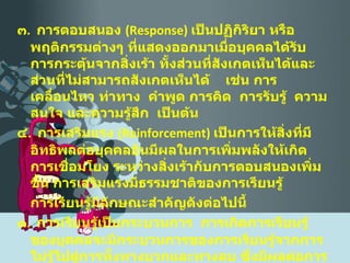 ๓ .  การตอบสนอง  ( Response )  เป็นปฏิกิริยา หรือพฤติกรรมต่างๆ ที่แสดงออกมาเมื่อบุคคลได้รับการกระตุ้นจากสิ่งเร้า ทั้งส่วนที่สังเกตเห็นได้และส่วนที่ไม่สามารถสังเกตเห็นได้  เช่น การเคลื่อนไหว ท่าทาง  คำพูด การคิด  การรับรู้  ความสนใจ และความรู้สึก  เป็นต้น ๔ .  การเสริมแรง  ( Reinforcement )  เป็นการให้สิ่งที่มีอิทธิพลต่อบุคคลอันมีผลในการเพิ่มพลังให้เกิดการเชื่อมโยง ระหว่างสิ่งเร้ากับการตอบสนองเพิ่มขึ้น การเสริมแรงมี ธรรมชาติของการเรียนรู้ การเรียนรู้มีลักษณะสำคัญดังต่อไปนี้ ๑ .  การเรียนรู้เป็นกระบวนการ  การเกิดการเรียนรู้ของบุคคลจะมีกระบวนการของการเรียนรู้จากการไม่รู้ไปสู่การ ทั้งทางบวกและทางลบ ซึ่งมีผลต่อการเรียนรู้ของบุคคลเป็นอันมาก เรียนรู้ ๕ ขั้นตอน คือ 