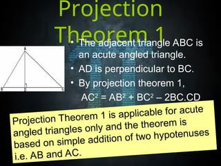 Projection
Theorem 1
• The adjacent triangle ABC is
an acute angled triangle.
• AD is perpendicular to BC.
• By projection theorem 1,
AC2
= AB2
+ BC2
– 2BC.CD
Projection Theorem 1 is applicable for acute
angled triangles only and the theorem is
based on simple addition of two hypotenuses
i.e. AB and AC.
 