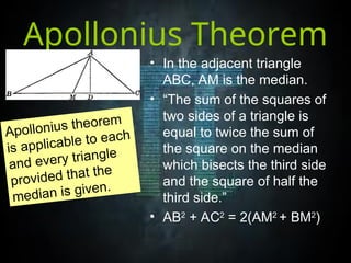 Apollonius Theorem
• In the adjacent triangle
ABC, AM is the median.
• “The sum of the squares of
two sides of a triangle is
equal to twice the sum of
the square on the median
which bisects the third side
and the square of half the
third side.”
• AB2
+ AC2
= 2(AM2
+ BM2
)
Apollonius theorem
is applicable to each
and every triangle
provided that the
median is given.
 
