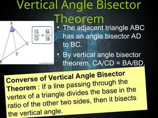 Vertical Angle Bisector
Theorem
• The adjacent triangle ABC
has an angle bisector AD
to BC.
• By vertical angle bisector
theorem, CA/CD = BA/BD.
Converse of Vertical Angle Bisector
Theorem : If a line passing through the
vertex of a triangle divides the base in the
ratio of the other two sides, then it bisects
the vertical angle.
 
