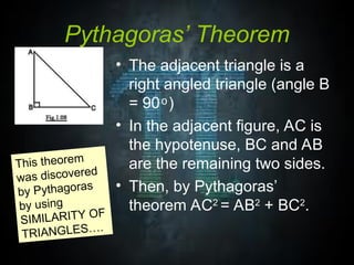 Pythagoras’ Theorem
• The adjacent triangle is a
right angled triangle (angle B
= 90 )
ͦ
• In the adjacent figure, AC is
the hypotenuse, BC and AB
are the remaining two sides.
• Then, by Pythagoras’
theorem AC2
= AB2
+ BC2
.
This theorem
was discovered
by Pythagoras
by using
SIMILARITY OF
TRIANGLES….
 