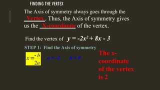 FINDING THE VERTEX
The Axis of symmetry always goes through the
_______. Thus, the Axis of symmetry gives
us the ____________ of the vertex.
STEP 1: Find the Axis of symmetry
Vertex
Find the vertex of y = -2x2
+ 8x - 3
2
b
a
x 
 a = -2 b = 8
X-coordinate
The x-
coordinate
of the vertex
is 2
 
