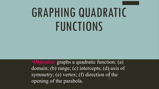 GRAPHING QUADRATIC
FUNCTIONS
•Objective: graphs a quadratic function: (a)
domain; (b) range; (c) intercepts; (d) axis of
symmetry; (e) vertex; (f) direction of the
opening of the parabola.
 