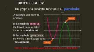 QUADRATIC FUNCTIONS
The graph of a quadratic function is a:
A parabola can open up
or down.
If the parabola opens up,
the lowest point is called
the vertex (minimum).
If the parabola opens down,
the vertex is the highest point
(maximum).
NOTE: if the parabola opens left or right it is not a function!
y
x
Vertex
Vertex
parabola
 