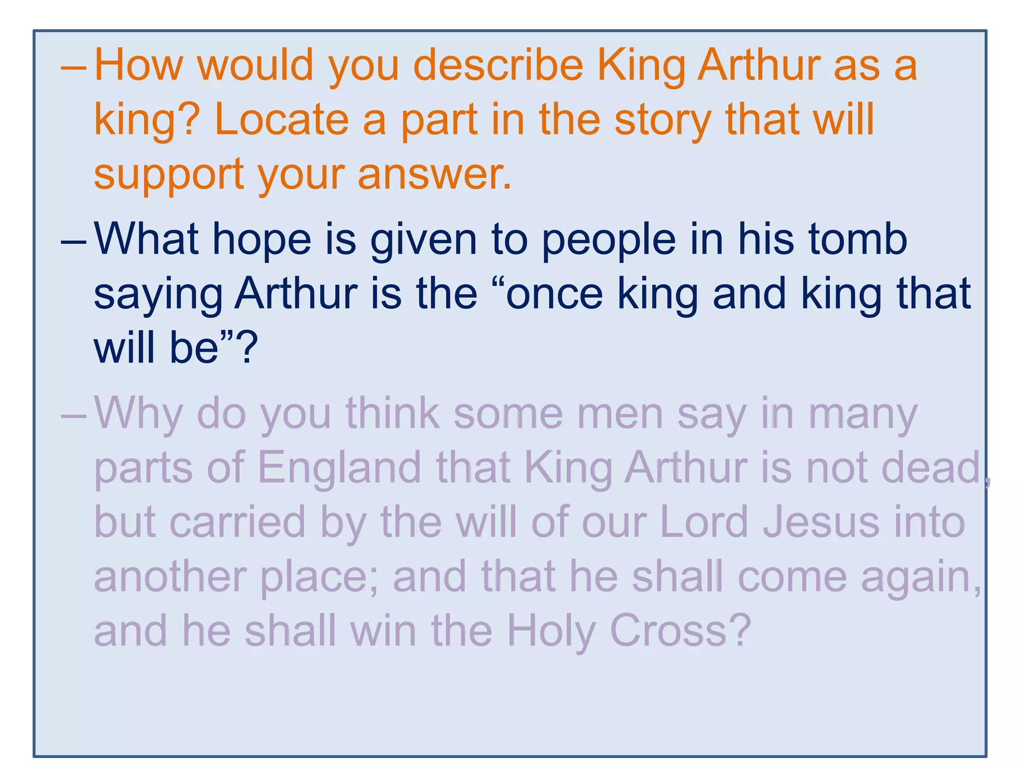 –How would you describe King Arthur as a
king? Locate a part in the story that will
support your answer.
–What hope is given to people in his tomb
saying Arthur is the “once king and king that
will be”?
–Why do you think some men say in many
parts of England that King Arthur is not dead,
but carried by the will of our Lord Jesus into
another place; and that he shall come again,
and he shall win the Holy Cross?
 