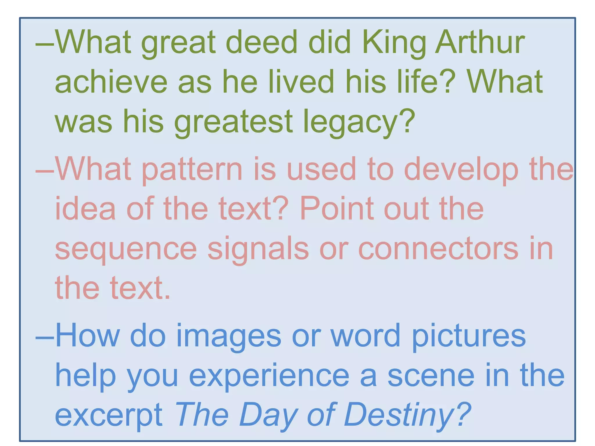 –What great deed did King Arthur
achieve as he lived his life? What
was his greatest legacy?
–What pattern is used to develop the
idea of the text? Point out the
sequence signals or connectors in
the text.
–How do images or word pictures
help you experience a scene in the
excerpt The Day of Destiny?
 