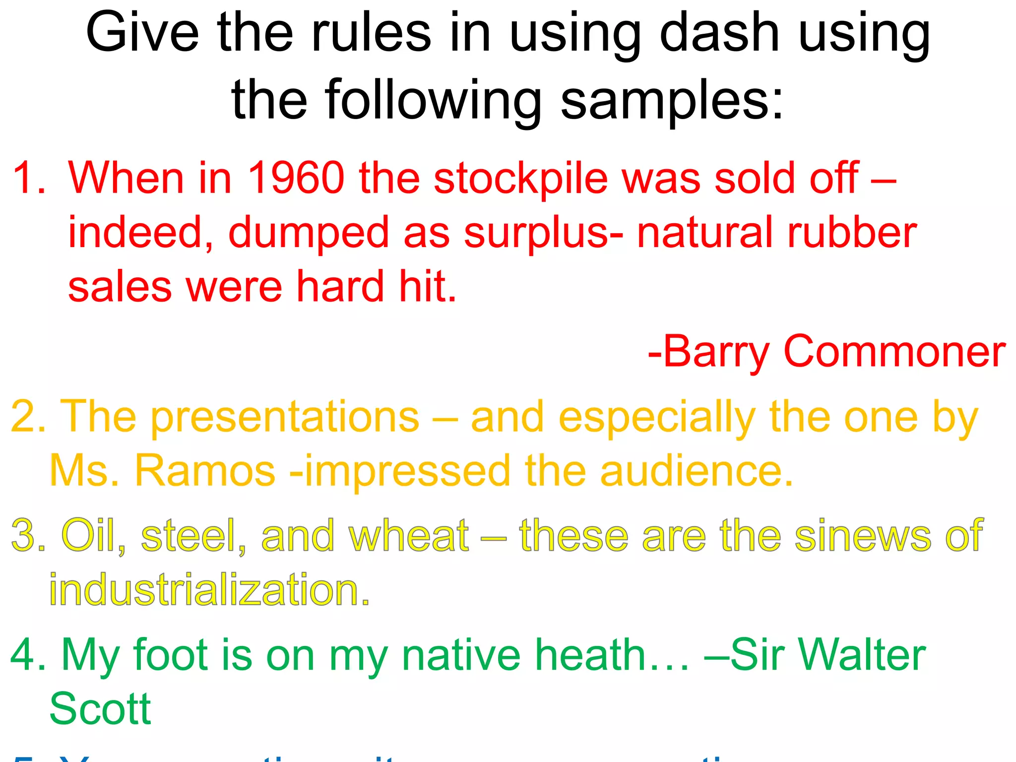 Give the rules in using dash using
the following samples:
1. When in 1960 the stockpile was sold off –
indeed, dumped as surplus- natural rubber
sales were hard hit.
-Barry Commoner
2. The presentations – and especially the one by
Ms. Ramos -impressed the audience.
4. My foot is on my native heath… –Sir Walter
Scott
 