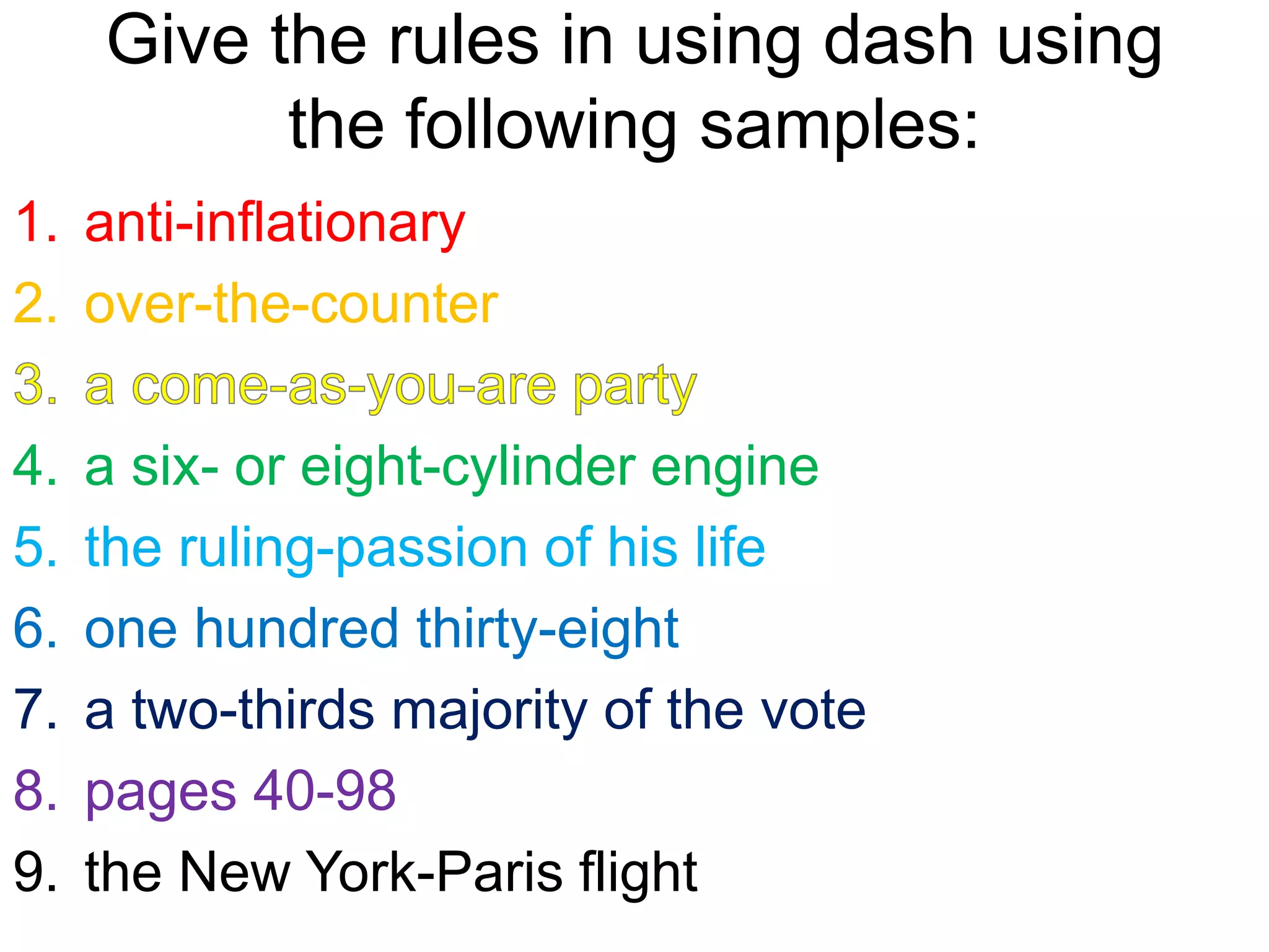 Give the rules in using dash using
the following samples:
1. anti-inflationary
2. over-the-counter
4. a six- or eight-cylinder engine
5. the ruling-passion of his life
6. one hundred thirty-eight
7. a two-thirds majority of the vote
8. pages 40-98
9. the New York-Paris flight
 