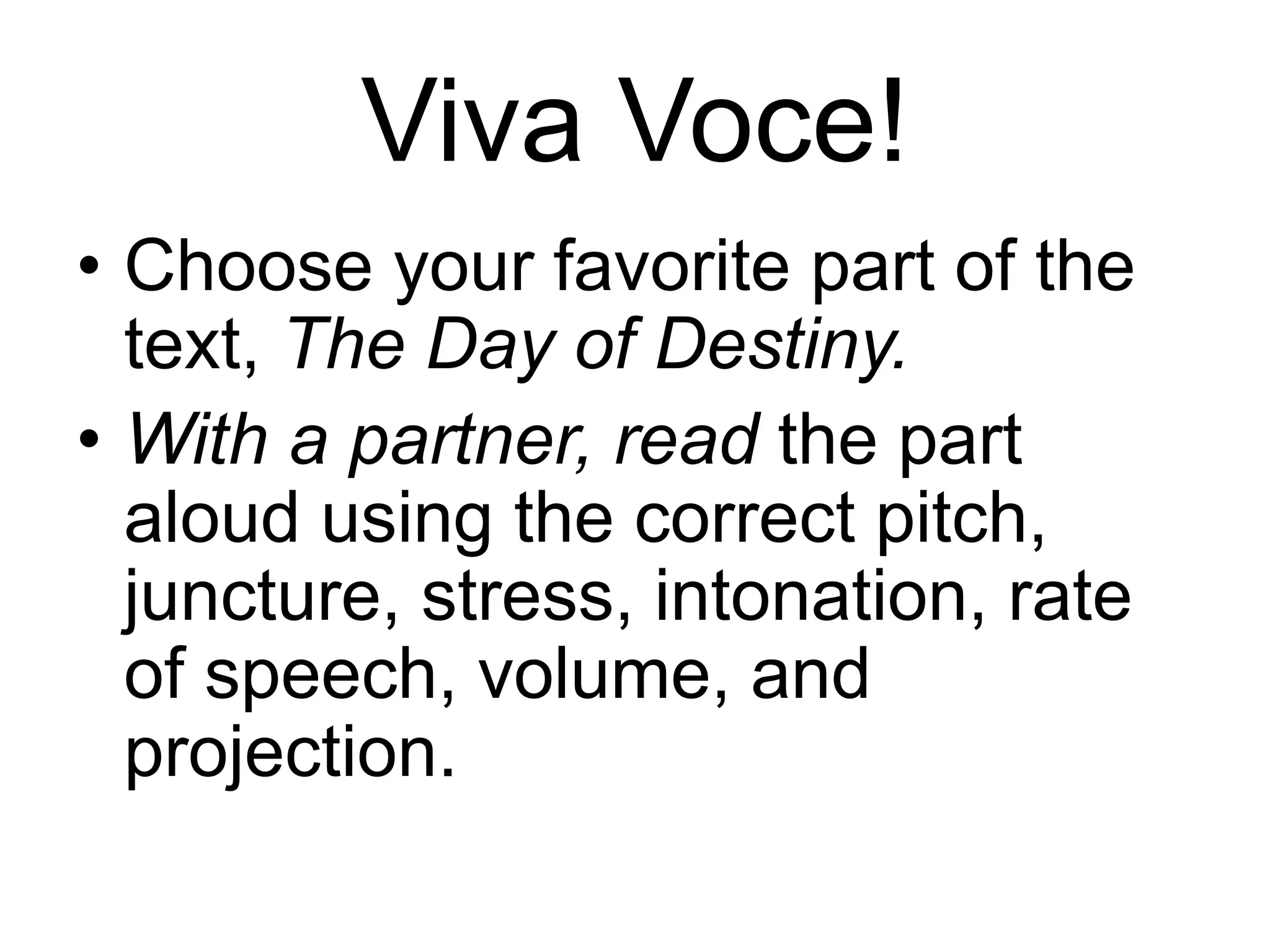 Viva Voce!
• Choose your favorite part of the
text, The Day of Destiny.
• With a partner, read the part
aloud using the correct pitch,
juncture, stress, intonation, rate
of speech, volume, and
projection.
 