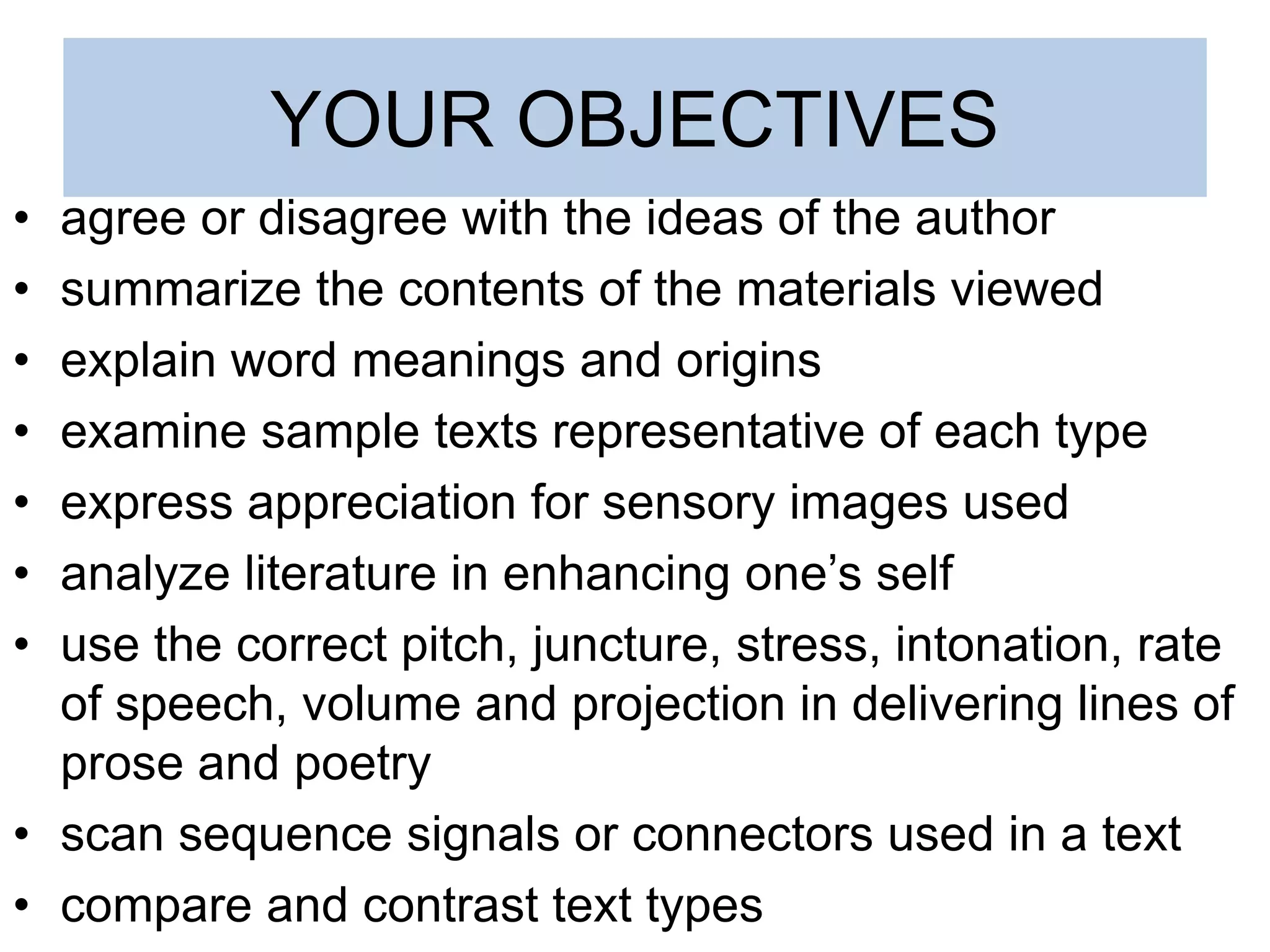 YOUR OBJECTIVES
• agree or disagree with the ideas of the author
• summarize the contents of the materials viewed
• explain word meanings and origins
• examine sample texts representative of each type
• express appreciation for sensory images used
• analyze literature in enhancing one’s self
• use the correct pitch, juncture, stress, intonation, rate
of speech, volume and projection in delivering lines of
prose and poetry
• scan sequence signals or connectors used in a text
• compare and contrast text types
 
