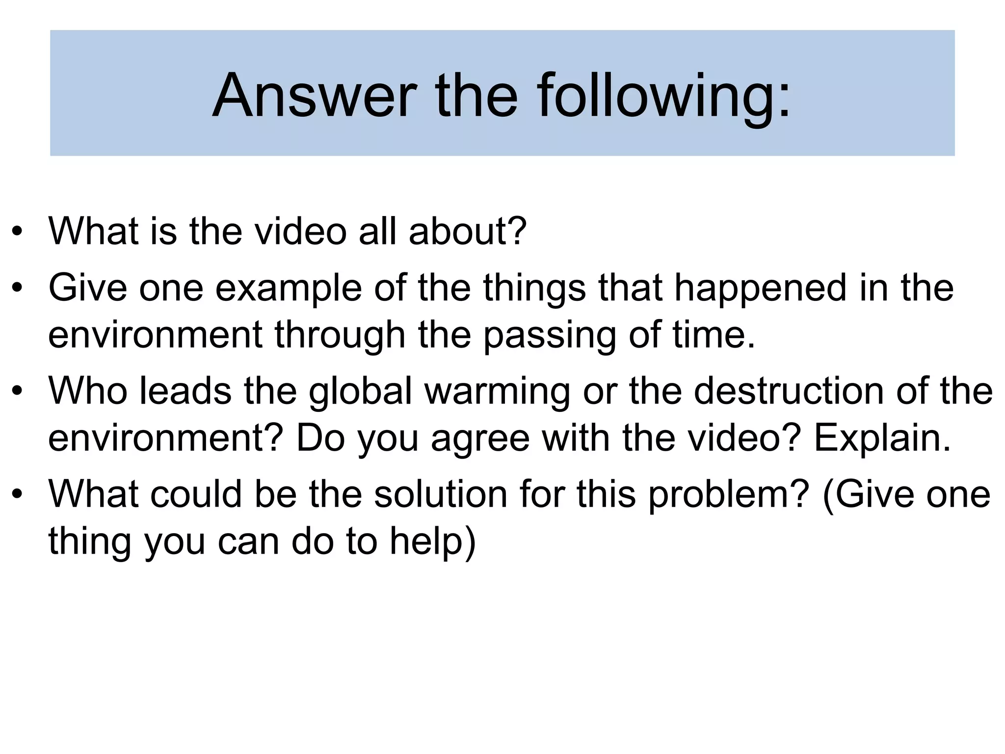 Answer the following:
• What is the video all about?
• Give one example of the things that happened in the
environment through the passing of time.
• Who leads the global warming or the destruction of the
environment? Do you agree with the video? Explain.
• What could be the solution for this problem? (Give one
thing you can do to help)
 