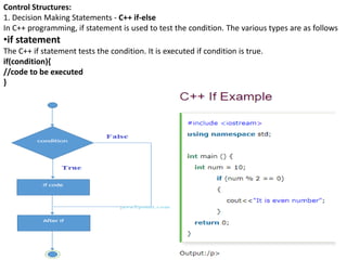 Control Structures:
1. Decision Making Statements - C++ if-else
In C++ programming, if statement is used to test the condition. The various types are as follows
•if statement
The C++ if statement tests the condition. It is executed if condition is true.
if(condition){
//code to be executed
}
 