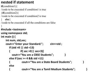 nested if statement
if(condition1){
//code to be executed if condition1 is true
}if(condition2){
//code to be executed if condition2 is true
} else{
//code to be executed if all the conditions are false
}
#include <iostream>
using namespace std;
int main () {
int num, std,sec;
cout<<"Enter your Standard:"; cin>>std ;
if (std >0 || std <13)
{ if( sec >0|| sec<3){
cout<<“You are a CBSE Students"; }
else if (sec >= 4 && std >11)
{ cout<<“You are a State Board Students"; }
else
{ cout<<“You are a Tamil Medium Students"; }
 
