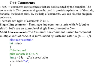 C++ Comments
The C++ comments are statements that are not executed by the compiler. The
comments in C++ programming can be used to provide explanation of the code,
variable, method or class. By the help of comments, you can hide the program
code also.
There are two types of comments in C++.
Single Line comment - The single line comment starts with // (double
slash). Let's see an example of single line comment in C++
Multi Line comment - The C++ multi line comment is used to comment
multiple lines of code. It is surrounded by slash and asterisk (/∗ ..... ∗/).
#include <ostream>
int main()
{
/* declare and
print variable in C++. */
int x = 35; // x is a variable
cout<<x<<"n";
}
 