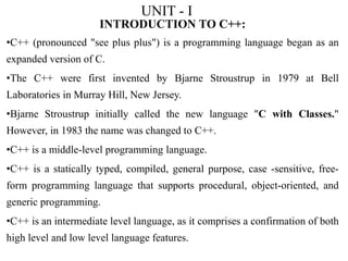 UNIT - I
INTRODUCTION TO C++:
•C++ (pronounced "see plus plus") is a programming language began as an
expanded version of C.
•The C++ were first invented by Bjarne Stroustrup in 1979 at Bell
Laboratories in Murray Hill, New Jersey.
•Bjarne Stroustrup initially called the new language "C with Classes."
However, in 1983 the name was changed to C++.
•C++ is a middle-level programming language.
•C++ is a statically typed, compiled, general purpose, case -sensitive, free-
form programming language that supports procedural, object-oriented, and
generic programming.
•C++ is an intermediate level language, as it comprises a confirmation of both
high level and low level language features.
 