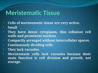 Meristematic Tissue
• Cells of meristematic tissue are very active.
• Small
• They have dense cytoplasm, thin cellulose cell
walls and prominent nucleus.
• Compactly arranged without intercellular spaces.
• Continuously dividing cells.
• They lack vacuoles.
• Meristematic cells lack vacuoles because their
main function is cell division and growth, not
storage.
 
