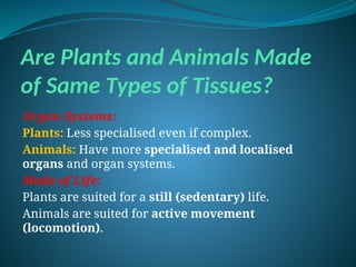 Are Plants and Animals Made
of Same Types of Tissues?
Organ Systems:
Plants: Less specialised even if complex.
Animals: Have more specialised and localised
organs and organ systems.
Mode of Life:
Plants are suited for a still (sedentary) life.
Animals are suited for active movement
(locomotion).
 